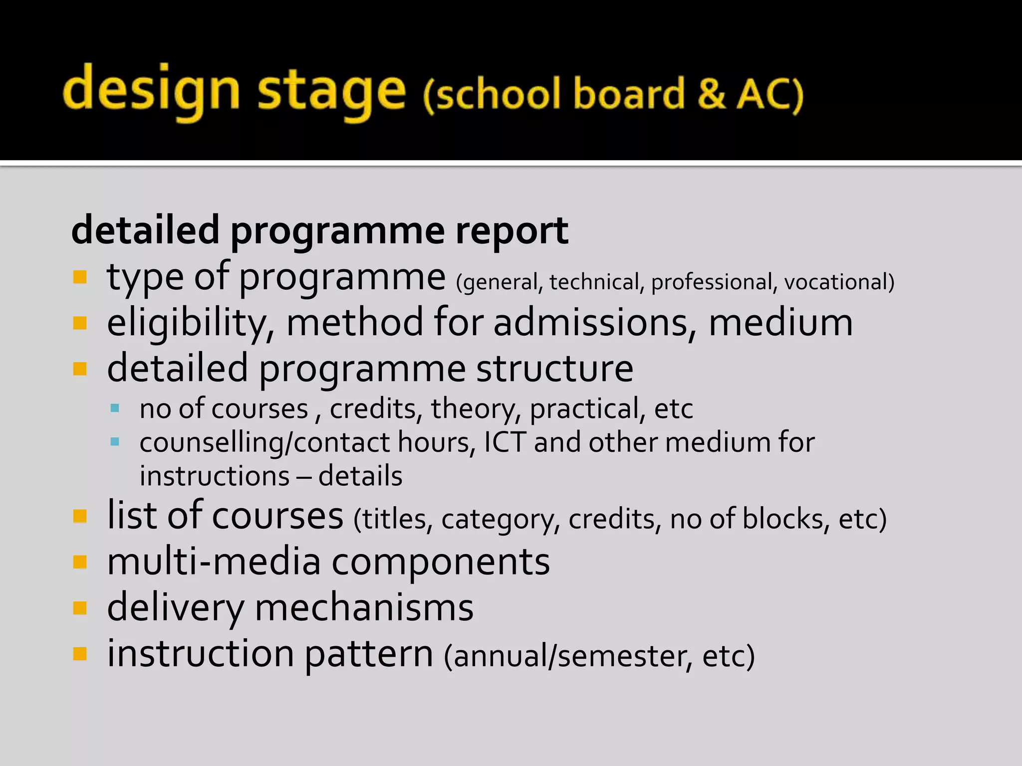 design stage (school board & AC)detailed programme reporttype of programme (general, technical, professional, vocational)eligibility, method for admissions, mediumdetailed programme structureno of courses , credits, theory, practical, etccounselling/contact hours, ICT and other medium for instructions – detailslist of courses (titles, category, credits, no of blocks, etc)multi-media componentsdelivery mechanismsinstruction pattern (annual/semester, etc)