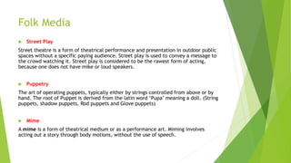 Folk Media
 Street Play
Street theatre is a form of theatrical performance and presentation in outdoor public
spaces without a specific paying audience. Street play is used to convey a message to
the crowd watching it. Street play is considered to be the rawest form of acting,
because one does not have mike or loud speakers.
 Puppetry
The art of operating puppets, typically either by strings controlled from above or by
hand. The root of Puppet is derived from the latin word ‘Pupa’ meaning a doll. (String
puppets, shadow puppets, Rod puppets and Glove puppets)
 Mime
A mime is a form of theatrical medium or as a performance art. Miming involves
acting out a story through body motions, without the use of speech.
 
