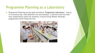 Programme Planning as a Laboratory
 Programme Planning can be aptly termed as ‘Programme Laboratory’. Just as
in a chemical lab, with different mix and matches, a chemist come out with
new combinations useful for mankind, a Social Group Worker develops
programmes which helps him/her.
 