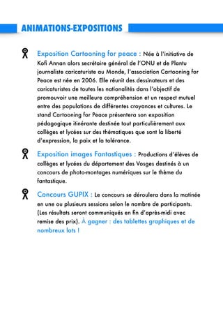 ANIMATIONS-EXPOSITIONS 
Exposition Cartooning for peace : Née à l’initiative de
Koﬁ Annan alors secrétaire général de l’ONU et de Plantu
journaliste caricaturiste au Monde, l’association Cartooning for
Peace est née en 2006. Elle réunit des dessinateurs et des
caricaturistes de toutes les nationalités dans l’objectif de
promouvoir une meilleure compréhension et un respect mutuel
entre des populations de différentes croyances et cultures. Le
stand Cartooning for Peace présentera son exposition
pédagogique itinérante destinée tout particulièrement aux
collèges et lycées sur des thématiques que sont la liberté
d’expression, la paix et la tolérance.
Exposition images Fantastiques : Productions d’élèves de
collèges et lycées du département des Vosges destinés à un
concours de photo-montages numériques sur le thème du
fantastique.
Concours GUPIX : Le concours se déroulera dans la matinée
en une ou plusieurs sessions selon le nombre de participants. 
(Les résultats seront communiqués en ﬁn d’après-midi avec
remise des prix). À gagner : des tablettes graphiques et de
nombreux lots !
!
!
!
 