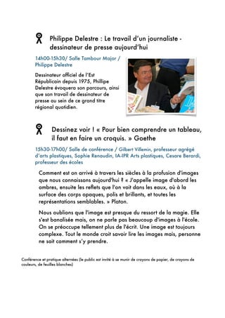 !
Philippe Delestre : Le travail d’un journaliste -
dessinateur de presse aujourd’hui
14h00-15h30/ Salle Tambour Major /
Philippe Delestre
Dessinateur ofﬁciel de l’Est
Républicain depuis 1975, Phillipe
Delestre évoquera son parcours, ainsi
que son travail de dessinateur de
presse au sein de ce grand titre
régional quotidien.
!
Dessinez voir ! « Pour bien comprendre un tableau,
il faut en faire un croquis. » Goethe
15h30-17h00/ Salle de conférence / Gilbert Villemin, professeur agrégé
d’arts plastiques, Sophie Renaudin, IA-IPR Arts plastiques, Cesare Berardi,
professeur des écoles
Comment est on arrivé à travers les siècles à la profusion d'images
que nous connaissons aujourd'hui ? « J'appelle image d'abord les
ombres, ensuite les reﬂets que l'on voit dans les eaux, où à la
surface des corps opaques, polis et brillants, et toutes les
représentations semblables. » Platon.
Nous oublions que l'image est presque du ressort de la magie. Elle
s'est banalisée mais, on ne parle pas beaucoup d'images à l'école.
On se préoccupe tellement plus de l'écrit. Une image est toujours
complexe. Tout le monde croit savoir lire les images mais, personne
ne sait comment s’y prendre.
!
Conférence et pratique alternées (le public est invité à se munir de crayons de papier, de crayons de
couleurs, de feuilles blanches)
!
!
 