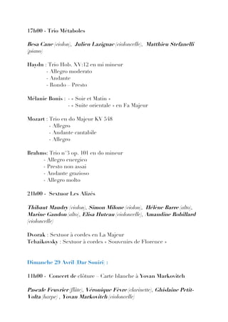 17h00 - Trio Métaboles

Besa Cane (violon), Julien Lazignac (violoncelle), Matthieu Stefanelli
(piano)

Haydn : Trio Hob. XV:12 en mi mineur
       - Allegro moderato
       - Andante
       - Rondo – Presto

Mélanie Bonis : - « Soir et Matin »
                - « Suite orientale » en Fa Majeur

Mozart : Trio en do Majeur KV 548
         - Allegro
         - Andante cantabile
         - Allegro

Brahms: Trio n°3 op. 101 en do mineur
     - Allegro energico
     - Presto non assai
     - Andante grazioso
     - Allegro molto

21h00 - Sextuor Les Alizés

Thibaut Maudry (violon), Simon Milone (violon), Hélène Barre (alto),
Marine Gandon (alto), Elisa Huteau (violoncelle), Amandine Robillard
(violoncelle)

Dvorak : Sextuor à cordes en La Majeur
Tchaikovsky : Sextuor à cordes « Souvenirs de Florence »


Dimanche 29 Avril (Dar Souiri) :

11h00 - Concert de clôture – Carte blanche à Yovan Markovitch

Pascale Feuvrier (flûte), Véronique Fèvre (clarinette), Ghislaine Petit-
Volta (harpe) , Yovan Markovitch (violoncelle)
 