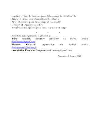 Haydn : 1er trio de Londres pour flûte, clarinette et violoncelle
Bruch : 3 pièces pour clarinette, cello et harpe
Ravel : Sonatine pour flûte, harpe et violoncelle
Debussy et Duparc : Mélodies
Mendelssohn : 3 pièces pour flûte, clarinette et harpe

                        *          *           *
Pour tout renseignement s’adresser à :
-Dina     Bensaid,    directrice    artistique    du   festival          (mail :
dinabensaid@gmail.com).
-Hanane       Ouassini,      organisation      du    festival            (mail :
hananeouassini@yahoo.fr).
-Association Essaouira-Mogador (mail : essmog@gmail.com).

                                              Essaouira le 5 mars 2012
 