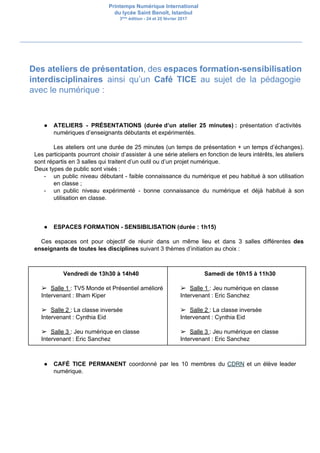 Printemps Numérique International
du lycée Saint Benoît, Istanbul
3​ème​
édition - 24 et 25 février 2017
Des ateliers de présentation​, des ​espaces formation-sensibilisation
interdisciplinaires ainsi qu’un ​Café TICE au sujet de la pédagogie
avec le numérique :
● ATELIERS - PRÉSENTATIONS (durée d’un atelier 25 minutes) : ​présentation d’activités
numériques d’enseignants débutants et expérimentés.
Les ateliers ont une durée de 25 minutes (un temps de présentation + un temps d’échanges).
Les participants pourront choisir d’assister à une série ateliers en fonction de leurs intérêts, les ateliers
sont répartis en 3 salles qui traitent d’un outil ou d’un projet numérique.
Deux types de public sont visés :
- un public niveau débutant - faible connaissance du numérique et peu habitué à son utilisation
en classe ;
- un public niveau expérimenté - bonne connaissance du numérique et déjà habitué à son
utilisation en classe.
● ESPACES FORMATION - SENSIBILISATION (durée : 1h15)
Ces espaces ont pour objectif de réunir dans un même lieu et dans 3 salles différentes ​des
enseignants de toutes les disciplines​ suivant 3 thèmes d’initiation au choix :
Vendredi de 13h30 à 14h40
➢ Salle 1 ​: TV5 Monde et Présentiel amélioré
Intervenant : Ilham Kiper
➢ Salle 2 ​: La classe inversée
Intervenant : Cynthia Eid
➢ Salle 3 ​: Jeu numérique en classe
Intervenant : Eric Sanchez
Samedi de 10h15 à 11h30
➢ Salle 1 ​: Jeu numérique en classe
Intervenant : Eric Sanchez
➢ Salle 2 ​: La classe inversée
Intervenant : Cynthia Eid
➢ Salle 3 ​: Jeu numérique en classe
Intervenant : Eric Sanchez
● CAFÉ TICE PERMANENT ​coordonné par les 10 membres du ​CDRN et un élève leader
numérique.
 
