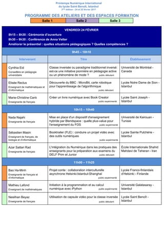 Printemps Numérique International
du lycée Saint Benoît, Istanbul
3​ème​
édition - 24 et 25 février 2017
PROGRAMME DES ATELIERS ET DES ESPACES FORMATION
Salle 1 Salle 2 Salle 3
VENDREDI 24 FÉVRIER
​ 8h15 – 8h30 : Cérémonie d’ouverture
8h30 – 9h30 : Conférence de Anna Vetter
Améliorer le présentiel : quelles situations pédagogiques ? Quelles compétences ?
9h45 – 10h10
Intervenant Titre Établissement
Cynthia Eid
Conseillère en pédagogie
universitaire
Classe inversée ou paradigme traditionnel inversé:
est-ce une initiative pionnière en pédagogie active
ou un phénomène de mode ? ​public débutant
Université de Montréal -
Canada
Elisée Reclus
Enseignant de mathématiques et
d’informatique
Découverte du BBC : MicroBit, carte robotique
pour l'apprentissage de l'algorithmique
public débutant
Lycée Notre Dame de Sion -
Istanbul
Marie-Christine Canlı
Enseignante de français
Créer un livre numérique avec Book Creator
public expérimenté
Lycée Saint Joseph -
Istanbul
10h15 – 10h40
Nada Najahi
Enseignante de français
Mise en place d'un dispositif d'enseignement
hybride par Blendspace : quelle plus-value pour
l'enseignement du FOS ​public expérimenté
Université de Kairouan -
Tunisie
Sébastien Masin
Enseignant de français, de
biologie et d’informatique
Booktrailer (FLE) : conduire un projet vidéo avec
des outils numériques
public expérimenté
Lycée Sainte Pulchérie -
Istanbul
Azar Sattari Rad
Enseignante de français
L'intégration du Numérique dans les pratiques des
enseignants pour la préparation aux examens du
DELF Prim et Junior ​public débutant
École Internationale Shahid
Mahdavi de Teheran - Iran
11h00 – 11h25
Bao Ha-Minh
Enseignante de français et
d’informatique
Projet conte : collaboration interculturelle
asynchrone Helsinki-Istanbul-Shanghaï
public expérimenté
Lycée Franco-finlandais
d’Helsinki - Finlande
Mathieu Lafond
Enseignant de mathématiques
Initiation à la programmation et au calcul
numérique avec iPython ​public expérimenté
Université Galatasaray -
Istanbul
Neslihan Beyaz
Enseignante de français
Utilisation de capsule vidéo pour la classe inversée
​public débutant
Lycée Saint Benoît -
Istanbul
 