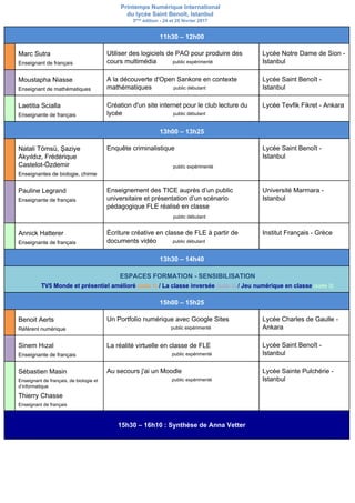 Printemps Numérique International
du lycée Saint Benoît, Istanbul
3​ème​
édition - 24 et 25 février 2017
11h30 – 12h00
Marc Sutra
Enseignant de français
Utiliser des logiciels de PAO pour produire des
cours multimédia ​public expérimenté
Lycée Notre Dame de Sion -
Istanbul
Moustapha Niasse
Enseignant de mathématiques
A la découverte d'Open Sankore en contexte
mathématiques ​public débutant
Lycée Saint Benoît -
Istanbul
Laetitia Scialla
Enseignante de français
Création d'un site internet pour le club lecture du
lycée ​public débutant
Lycée Tevfik Fikret - Ankara
13h00 – 13h25
Natali Tömsü, Şaziye
Akyıldız, Frédérique
Castelot-Özdemir
Enseignantes de biologie, chimie
Enquête criminalistique
public expérimenté
Lycée Saint Benoît -
Istanbul
Pauline Legrand
Enseignante de français
Enseignement des TICE auprès d’un public
universitaire et présentation d’un scénario
pédagogique FLE réalisé en classe
​public débutant
Université Marmara -
Istanbul
Annick Hatterer
Enseignante de français
Écriture créative en classe de FLE à partir de
documents vidéo ​public débutant
Institut Français - Grèce
13h30 – 14h40
ESPACES FORMATION - SENSIBILISATION
TV5 Monde et présentiel amélioré​ ​(salle 1)​ / La classe inversée ​(salle 2)​ ​/ Jeu numérique en classe​ ​(salle 3)
15h00 – 15h25
Benoit Aerts
Référent numérique
Un Portfolio numérique avec Google Sites
public expérimenté
Lycée Charles de Gaulle -
Ankara
Sinem Hızal
Enseignante de français
La réalité virtuelle en classe de FLE
public expérimenté
Lycée Saint Benoît -
Istanbul
Sébastien Masin
Enseignant de français, de biologie et
d’informatique
Thierry Chasse
Enseignant de français
Au secours j'ai un Moodle
public expérimenté
Lycée Sainte Pulchérie -
Istanbul
15h30 – 16h10 : Synthèse de Anna Vetter
 