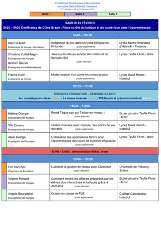 Printemps Numérique International
du lycée Saint Benoît, Istanbul
3​ème​
édition - 24 et 25 février 2017
Salle 1 Salle 2 Salle 3
SAMEDI 25 FÉVRIER
8h30 – 9h30 Conférence de Gilles Braun :​ Place et rôle du ludique et du numérique dans l’apprentissage.
9h45 – 10h10
Bao Ha-Minh
Enseignante de français, informatique
Intégration du jeu dans un lycée bilingue en
Finlande ​public expérimenté
Lycée franco-finlandais
d’Helsinki - Finlande
Christine Vuillet-Akgün
Enseignante de français
Ibrahim Ünüvar
Enseignant de mathématiques
Jeux sur la ville au service des maths et du
français (9e)
public débutant
Lycée Tevfik Fikret - Izmir
France Herin
Enseignante de français
Modernisation d'un conte en roman-photos
public expérimenté
Lycée Saint Michel -
Istanbul
10h15 – 11h30
ESPACES FORMATION - SENSIBILISATION
Jeu numérique en classe ​(salle 1)​ / ​ La classe inversée ​(salle 2)​ / ​TV5 Monde et présentiel amélioré​ ​(salle 3)
11h35 – 12h00
Hélène Olympe
Enseignante de français
Projet Tague son sur Twitter en niveau 1
public débutant
Ecole primaire Tevfik Fikret
- Izmir
Viki Zamero
Enseignante de français
Classe inversée avec capsule : les points de vue
narratifs ​public expérimenté
Lycée Saint Benoît -
Istanbul
Alper Güloğlu
Enseignant de Physique
L'utilisation des applications html 5 pour
l'apprentissage des cours de sciences physiques
​public expérimenté
Lycée Tevfik Fikret - Izmir
12h00 - 13h00 : démonstration Maker, drone
13h00 – 13h25
Eric Sanchez
Chercheur et formateur
Ludiciser la gestion de classe avec Classcraft
public débutant
Université de Fribourg -
Suisse
Virginie Menard
Enseignante de français
Comment rendre les affiches préparées par les
élèves plus interactives et ludiques grâce à
Aurasma ​public débutant
Ecole primaire Tevfik Fikret
- Izmir
Angela Bourgogne
Enseignante de français
Quizlet en classe de FLE
public expérimenté
Collège Galatasaray -
Istanbul
 