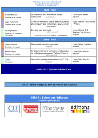 Printemps Numérique International
du lycée Saint Benoît, Istanbul
3​ème​
édition - 24 et 25 février 2017
13h30 – 13h55
Wendy Masson
Enseignante de français
Le numérique pour motiver vos élèves
adolescents ​public débutant
Lycée Saint Benoît -
Istanbul
Lucie Planqueel
Enseignante de français
Comment rendre une lecture d'album jeunesse
plus ludique ? Des outils simples pour y arriver
public débutant
Ecole primaire Tevfik Fikret
- Ankara
Nikolay Nikolov
Enseignant de français et
informatique
Des quiz pour apprendre
public expérimenté
PRESENTATION VIDEO et VISIOCONFERENCE
Lycée bilingue G.S.
Rakovski" de Burgas -
Bulgarie
14h15 – 14h40
Thierry Chasse
Enseignant de français
Mon activité : numérique ou pas?
tout public
Lycée Sainte Pulchérie -
Istanbul
Xavier Martin
Enseignant de français
Se documenter sur la ludification et développer
sa veille pédagogique avec Twitter et Paper.li
public expérimenté
Lycée Saint Benoît -
Istanbul
CDRN
Formateurs
Dispositif numérique et formations CAFE TICE
tout public
Lycée Saint Benoît -
Istanbul
14h45 - 15h25 : Synthèse de Gilles Braun
15h30 - 15h45 ​Tirage au sort et remise des cadeaux
15h45 : Salon des éditeurs
ouvert au grand public
 