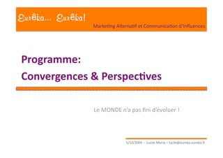 Eur ka... Eur ka!
                    MarkeEng AlternaEf et CommunicaEon d’Inﬂuences 




Programme: 
Convergences & Perspec1ves 

                    Le MONDE n’a pas ﬁni d’évoluer ! 




                                  5/10/2009  ‐  Lucile Merra – lucile@eureka‐eureka.fr 
 