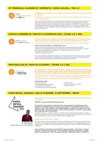 MASTERCLASS BY VISIPLUS ACADEMY / STAND 2.2 C 062
ESPACE CARRIÈRE BY EMPLOI-E-COMMERCE.COM / STAND 2.2 C 060
MY PERSONAL PLANNER BY 123PRESTA / ZONE ACCUEIL / PAV. 2.1
PARIS RETAIL AWARDS / SALLE PLENIÈRE, 12 SEPTEMBRE - 18H00
Les MasterClass by VISIPLUS Academy, c’est un programme de 27 mini-formations sur
des problématiques «métiers» phares autour du Web Marketing et de la Communication
Numérique,dans 3sallesenparallèle,surdescréneauxdédiéspendantles3joursdusalon!
The MasterClasses by VISIPLUS Academy are 27 training sessions conducted in small
groups on «business» issues around Web Marketing and Digital Communication,
organized in 3 rooms on dedicated slots during the 3 days of the show.
Les thématiques 2016 :
• SEO version 2017
• Nouveautés Google AdWords
• M-mobile et M-commerce
• E-commerce et content marketing
• Social selling
• Refonte de site e-commerce
• Et bien d’autres !
L’Espace Carrière proposé dans le cadre d’un partenariat entre E-Commerce Paris et
Emploi-e-commerce, depuis déjà deux ans, revient pour l’édition 2016 du salon !
The Recruitment Area by Emploi-e-commerce returns for the 3rd
consecutive year!
L’Espace Carrière est dédié aux candidats qui pourront :
• Rencontrer en face-à-face plus d’une dizaine de recruteurs prestigieux du Digital
• Bénéficier d’accompagnements personnalisés pour améliorer leurs candidatures : conseils
pour une bonne gestion de e-réputation, comment les recruteurs lisent un CV…
• Consulter des offres d’emplois
• Postuler en direct du salon
Pour cette troisième collaboration, Emploi-e-commerce prévoit d’accueillir encore plus de recru-
teurs du Digital et permettre aux candidats et aux recruteurs de se rencontrer directement sur
place. De nouvelles formations gratuites seront délivrées aux candidats.
123PRESTA vous orientera sur le salon E-commerce Paris 2016 pour votre projet
e-commerce
132PRESTA will guide you on the E-commerce Paris 2016 exhibition for your
e-commerce project.
Que vous soyez à la recherche d’une solution OpenSource pour votre futur projet e-commerce,
que vous souhaitiez trouver un moyen de paiement, rencontrer vos prestataires, ou encore
connaître les derniers outils du Web (mobile, réseaux sociaux...), 123PRESTA vous permettra de
vous diriger directement vers les sociétés capables de répondre à vos besoins, d’obtenir des
conseils gratuits et des modèles de cahier des charges pour vous accompagner dans la mise en
place de votre besoin.
Plus de 100 dossiers présentés, 28 finalistes, 9 trophées décernés par 12 experts
du secteur :
KAPORAL | Laurence PAGANINI présidente du jury
CASTORAMA | Aurélia BARTH • DEGUISETOI.FR | Lionel BONNIOT • FEDERATION DES EN-
SEIGNES DU COMMERCE ASSOCIE | Alexandra BOUTHELIER • EUROP ASSISTANCE | Audrey
CHATEL• ACSEL | Marie GIROUD • FNAC | Ghadi HOBEIKA • INTERFLORA | Cyrille KITTEL • BA-
ZAARCHIC.COM | Julien-Henri MAURICE • FEVAD | Bertrand PINEAU • LACOSTE | Julien SCHNEI-
DER • LEGRAND | Benoit WATRIGANT
Trophées décernés : Logistique • CRM : du lead au client • Expérience de marque - *Prix des
agences* • Expérience client • Digitalisation du point de vente •Technologie • Social Commerce
• Aménagement du point de vente • PARIS RETAIL AWARDS 2016
Prix Rookie Of The Year - 19H00
Pour la troisième année consécutive, les start-up françaises de trois ans ou moins seront mises
à l’honneur. Huit experts (incubateurs investisseurs, entrepreneurs…) ont départagé les candi-
datures pour ne conserver que trois lauréats qui viendront sur scène présenter et défendre leur
innovation.
France DIGITALE | Willy BRAUN • CAP DIGITAL | Patrick COCQUET • SIDE CAPITAL | Renaud
GUILLEM • VENTECH | Claire HOURY • ALAIA PARTNERS | Samantha JERUSALMY • CARRE-
FOUR | David SCHWARZ • 3H33 | Alexandre STOPNICKI • CDISCOUNT | Damien TOURRETTE
9E
ÉDITION
présentée par Anicet MBIDA
Programme_01_09_2016.indd 14 01/09/16 09:09
 
