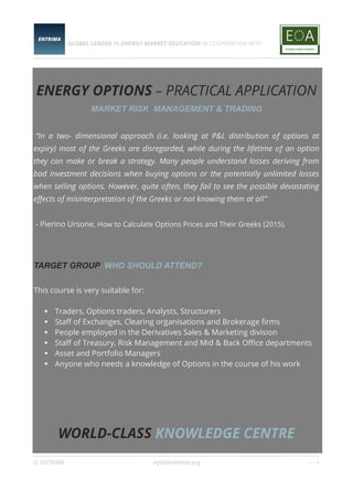 GLOBAL LEADER IN ENERGY MARKET EDUCATION IN COOPERATION WITH
© ENTRIMA info@entrima.org 1 - 6
ENERGY OPTIONS – PRACTICAL APPLICATION
MARKET RISK MANAGEMENT & TRADING
“In a two- dimensional approach (i.e. looking at P&L distribution of options at
expiry) most of the Greeks are disregarded, while during the lifetime of an option
they can make or break a strategy. Many people understand losses deriving from
bad investment decisions when buying options or the potentially unlimited losses
when selling options. However, quite often, they fail to see the possible devastating
effects of misinterpretation of the Greeks or not knowing them at all”
- Pierino Ursone, How to Calculate Options Prices and Their Greeks (2015).
TARGET GROUP WHO SHOULD ATTEND?
This course is very suitable for:
 Traders, Options traders, Analysts, Structurers
 Staff of Exchanges, Clearing organisations and Brokerage firms
 People employed in the Derivatives Sales & Marketing division
 Staff of Treasury, Risk Management and Mid & Back Office departments
 Asset and Portfolio Managers
 Anyone who needs a knowledge of Options in the course of his work
WORLD-CLASS KNOWLEDGE CENTRE
 