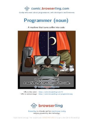 Geeky webcomic about programmers, web developers and browsers.
Programmer (noun)
A machine that turns coﬀee into code.
URL to this comic: https://comic.browserling.com/72
URL to cartoon image: https://comic.browserling.com/programmer.png
Browserling is a friendly and fun cross-browser testing
company powered by alien technology.
Super-secret message: Use coupon code COMICPDFLING72 to get a discount at Browserling!
 
