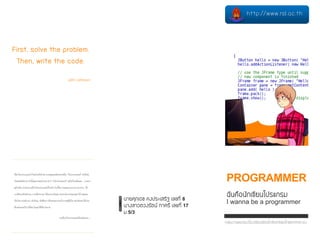 First, solve the problem.
Then, write the code.
john Johnson
PROGRAMMER
ฉันคือนักเขียนโปรแกรม
I wanna be a programmer
นายศุภเดช คงประเสริฐ เลขที่ 8
นางสาวตวงรัตน์ ทาศรี เลขที่ 17
ม.5/3
เป็นโปรแกรมเมอร์ ด้วยลำแข้งตัวเอง หำกคุณเคยคิดอยำกเป็น "โปรแกรมเมอร์" (หรือยัง
ไม่เคยคิดก็ตำม) วันนี้คุณอำจพบตัวเอง คำว่ำ"โปรแกรมเมอร์" อยู่ไม่ไกลมือคุณ… มำลอง
ดูด้วยกัน หำหนทำงเป็นโปรแกรมเมอร์ด้วยกัน ในเนื้อควำมผมจะแนะนำ แนวทำง, วิธี
กำรศึกษำด้วยตัวเอง,กำรเลือกภำษำ ให้เหมำะกับคุณ เหมำะกับงำนของคุณ ไม่ว่ำคุณจะ
เป็นใคร คนทำงำน,นักเรียน, นักศึกษำ หรือคนตกงำนนั่งวำงอยู่ที่บ้ำน อย่ำสับสนให้เวลำ
ต้องผ่ำนเลยไป เปลี่ยนวิกฤตให้เป็นโอกำส
มำเป็นโปรแกรมเมอร์ด้วยกันเถอะ…
http://www.rsl.ac.th
กลุ่มงานแนะแนวโรงเรียนรัตนโกสินทร์สมโภชลาดกระบัง
 