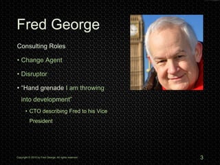Fred George
Copyright © 2015 by Fred George. All rights reserved. 3
Consulting Roles
• Change Agent
• Disruptor
• “Hand grenade I am throwing
into development”
• CTO describing Fred to his Vice
President
 