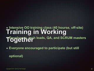 Copyright © 2011-2016 by Fred George
✦ Intensive OO training class (40 hourse, off-site)
✦ Developers, tech leads, QA, and SCRUM masters
✦ Everyone encouraged to participate (but still
optional)
Training in Working
Together
31
 