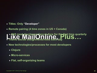 Copyright © 2011-2016 by Fred George
Like MailOnline, Plus…
✦ Titles: Only “Developer”
✦ Remote pairing (4 time zones in US + Canada)
✦ Still meet developers face-to-face for the first time quarterly
✦ Teams decide assignments/roles each day
✦ New technologies/processes for most developers
✦ Clojure
✦ Micro-services
✦ Flat, self-organizing teams
39
 