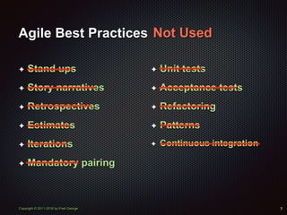 Copyright © 2011-2016 by Fred George
Agile Best Practices
✦ Stand ups
✦ Story narratives
✦ Retrospectives
✦ Estimates
✦ Iterations
✦ Mandatory pairing
7
✦ Unit tests
✦ Acceptance tests
✦ Refactoring
✦ Patterns
✦ Continuous integration
Not Used
 