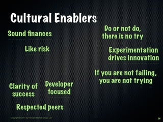 Cultural Enablers
                                                      Do or not do,
Sound ﬁnances                                        there is no try
                Like risk                              Experimentation
                                                       drives innovation

                                                   If you are not failing,
                                                     you are not trying
Clarity of                             Developer
 success                                focused

      Respected peers
Copyright © 2011 by Forward Internet Group, Ltd                              26
 