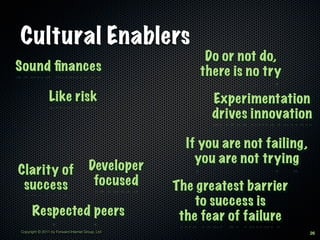 Cultural Enablers
                                                        Do or not do,
Sound ﬁnances                                          there is no try
                Like risk                                Experimentation
                                                         drives innovation

                                                     If you are not failing,
                                                       you are not trying
Clarity of                             Developer
 success                                focused    The greatest barrier
                                                       to success is
      Respected peers                               the fear of failure
Copyright © 2011 by Forward Internet Group, Ltd                                26
 