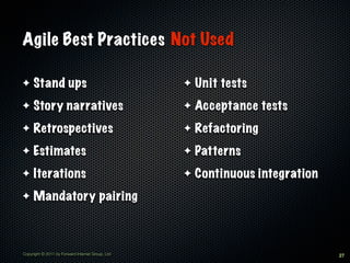 Agile Best Practices Not Used

✦    Stand ups                                    ✦   Unit tests
✦    Story narratives                             ✦   Acceptance tests
✦    Retrospectives                               ✦   Refactoring
✦    Estimates                                    ✦   Patterns
✦    Iterations                                   ✦   Continuous integration
✦    Mandatory pairing



Copyright © 2011 by Forward Internet Group, Ltd                                27
 