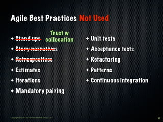 Agile Best Practices Not Used
              Trust w
✦ Stand ups collocation                           ✦   Unit tests
✦    Story narratives                             ✦   Acceptance tests
✦    Retrospectives                               ✦   Refactoring
✦    Estimates                                    ✦   Patterns
✦    Iterations                                   ✦   Continuous integration
✦    Mandatory pairing



Copyright © 2011 by Forward Internet Group, Ltd                                27
 