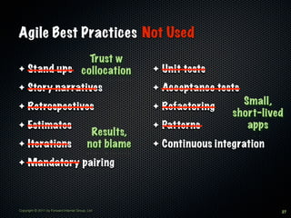 Agile Best Practices Not Used
              Trust w
✦ Stand ups collocation                                ✦   Unit tests
✦    Story narratives                                  ✦   Acceptance tests
                                                                            Small,
✦    Retrospectives                                    ✦   Refactoring
                                                                          short-lived
✦    Estimates                                         ✦   Patterns          apps
                                            Results,
✦    Iterations                            not blame   ✦   Continuous integration
✦    Mandatory pairing



Copyright © 2011 by Forward Internet Group, Ltd                                     27
 