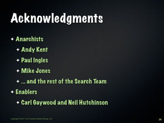 Acknowledgments
✦    Anarchists
      ✦     Andy Kent
      ✦     Paul Ingles
      ✦     Mike Jones
      ✦     ... and the rest of the Search Team
✦    Enablers
      ✦     Carl Gaywood and Neil Hutchinson

Copyright © 2011 by Forward Internet Group, Ltd   29
 
