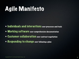 Agile Manifesto

✦    Individuals and interactions over processes and tools
✦    Working software over comprehensive documentation
✦    Customer collaboration over contract negotiation
✦    Responding to change over following a plan




Copyright © 2011 by Forward Internet Group, Ltd              8
 