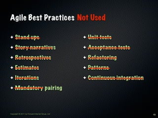 Agile Best Practices Not Used

✦    Stand ups                                    ✦   Unit tests
✦    Story narratives                             ✦   Acceptance tests
✦    Retrospectives                               ✦   Refactoring
✦    Estimates                                    ✦   Patterns
✦    Iterations                                   ✦   Continuous integration
✦    Mandatory pairing



Copyright © 2011 by Forward Internet Group, Ltd                                10
 