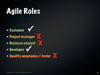 Agile Roles

✦    Customer                         ✓
✦                 X
     Project manager
✦ Business analyst X

✦    Developer                     ✓
✦    Quality assurance / tester                   X

Copyright © 2011 by Forward Internet Group, Ltd       16
 