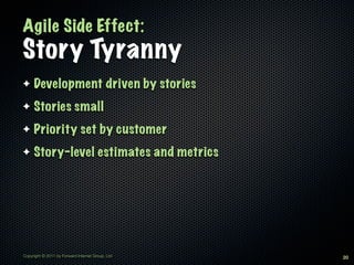 Agile Side Effect:
Story Tyranny
✦    Development driven by stories
✦    Stories small
✦    Priority set by customer
✦    Story-level estimates and metrics




Copyright © 2011 by Forward Internet Group, Ltd   20
 