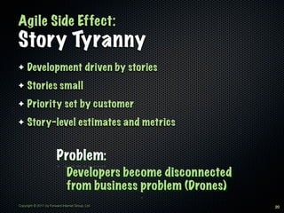 Agile Side Effect:
Story Tyranny
✦    Development driven by stories
✦    Stories small
✦    Priority set by customer
✦    Story-level estimates and metrics


                         Problem:
                               Developers become disconnected
                               from business problem (Drones)
Copyright © 2011 by Forward Internet Group, Ltd                 20
 