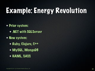 Example: Energy Revolution

✦    Prior system:
      ✦     .NET with SQLServer
✦    New system:
      ✦     Ruby, Clojure, C++
      ✦     MySQL, MongoDB
      ✦     HAML, SASS


Copyright © 2011 by Forward Internet Group, Ltd   23
 