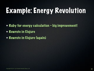 Example: Energy Revolution

✦    Ruby for energy calculation - big improvement!
✦    Rewrote in Clojure
✦    Rewrote in Clojure (again)




Copyright © 2011 by Forward Internet Group, Ltd       24
 