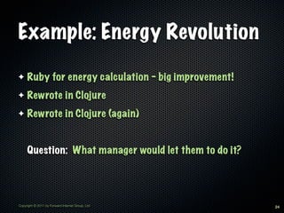 Example: Energy Revolution

✦    Ruby for energy calculation - big improvement!
✦    Rewrote in Clojure
✦    Rewrote in Clojure (again)


     Question: What manager would let them to do it?




Copyright © 2011 by Forward Internet Group, Ltd        24
 