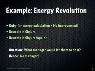 Example: Energy Revolution

✦    Ruby for energy calculation - big improvement!
✦    Rewrote in Clojure
✦    Rewrote in Clojure (again)


     Question: What manager would let them to do it?
     Hence: No manager!


Copyright © 2011 by Forward Internet Group, Ltd        24
 