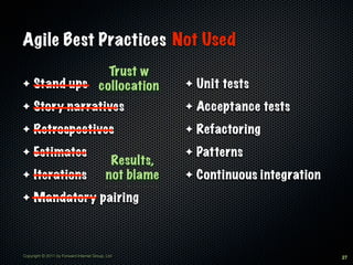 Agile Best Practices Not Used
              Trust w
✦ Stand ups collocation                                ✦   Unit tests
✦    Story narratives                                  ✦   Acceptance tests
✦    Retrospectives                                    ✦   Refactoring
✦    Estimates                                         ✦   Patterns
                                            Results,
✦    Iterations                            not blame   ✦   Continuous integration
✦    Mandatory pairing



Copyright © 2011 by Forward Internet Group, Ltd                                     27
 