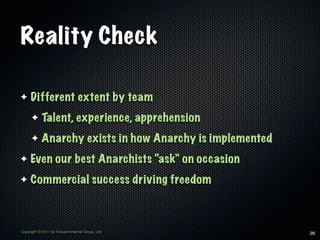 Reality Check

✦    Different extent by team
      ✦     Talent, experience, apprehension
      ✦     Anarchy exists in how Anarchy is implemented
✦    Even our best Anarchists “ask” on occasion
✦    Commercial success driving freedom



Copyright © 2011 by Forward Internet Group, Ltd            28
 