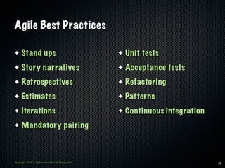 Agile Best Practices

✦    Stand ups                                    ✦   Unit tests
✦    Story narratives                             ✦   Acceptance tests
✦    Retrospectives                               ✦   Refactoring
✦    Estimates                                    ✦   Patterns
✦    Iterations                                   ✦   Continuous integration
✦    Mandatory pairing



Copyright © 2011 by Forward Internet Group, Ltd                                10
 