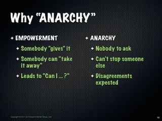 Why “ANARCHY”
✦    EMPOWERMENT                                  ✦   ANARCHY
      ✦     Somebody “gives” it                       ✦   Nobody to ask
      ✦     Somebody can “take                        ✦   Can’t stop someone
            it away”                                      else
      ✦     Leads to “Can I ... ?”                    ✦   Disagreements
                                                          expected




Copyright © 2011 by Forward Internet Group, Ltd                                18
 
