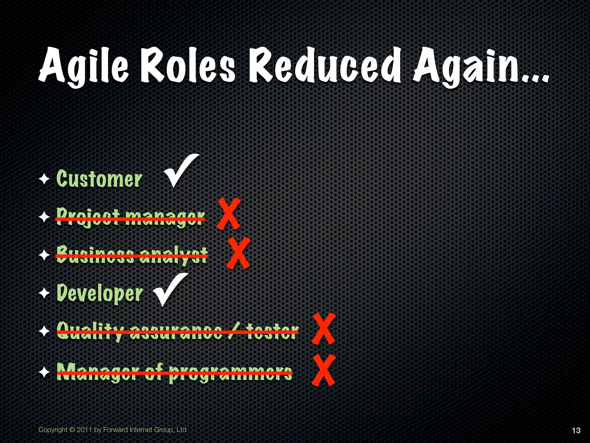 Agile Roles Reduced Again...

✦    Customer                         ✓
✦                 X
     Project manager
✦ Business analyst X

✦    Developer                     ✓
✦    Quality assurance / tester                   X
✦    Manager of programmers                       X
Copyright © 2011 by Forward Internet Group, Ltd       13
 