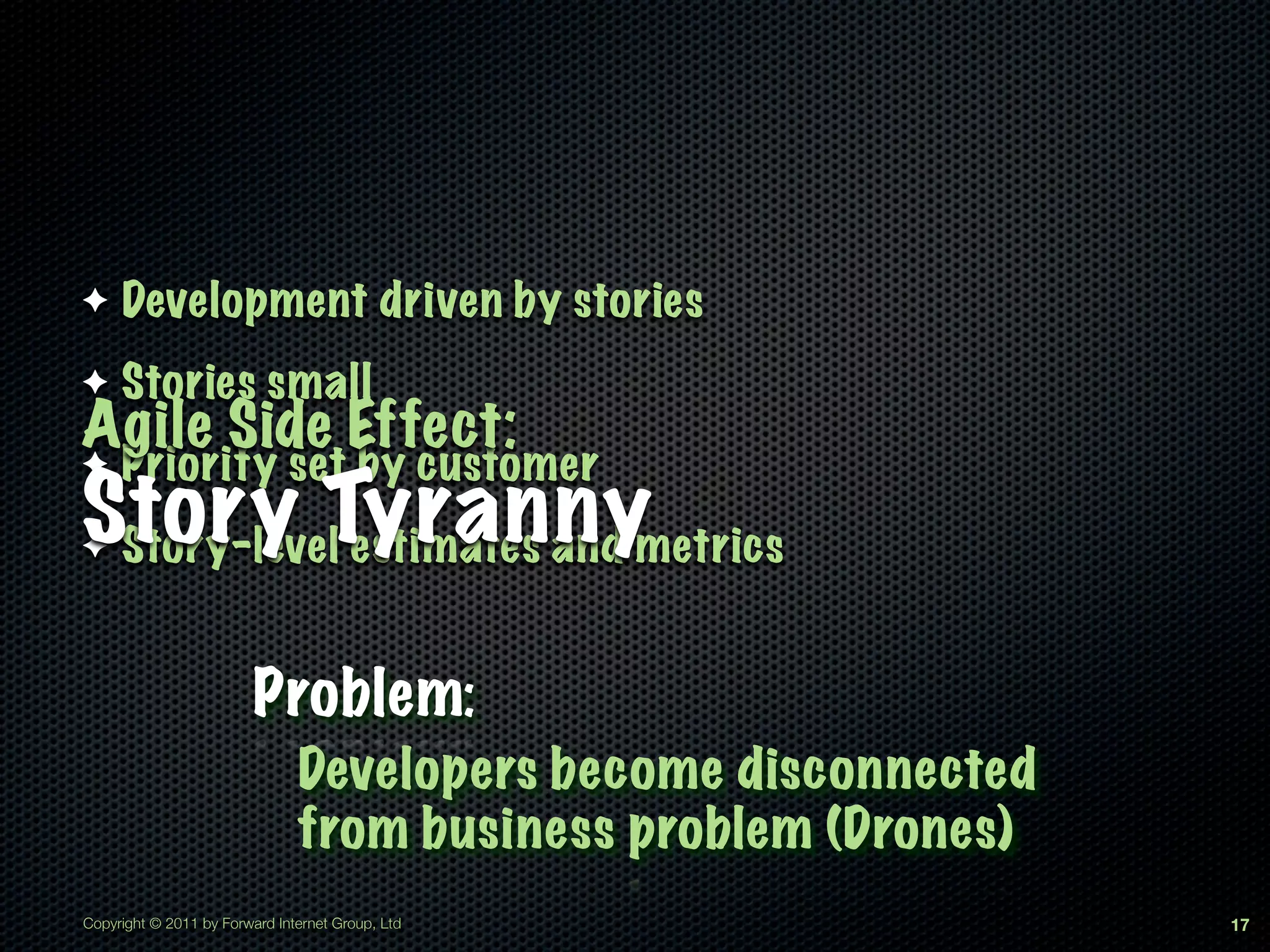 ✦    Development driven by stories
✦    Stories small
Agile Side Effect:
✦    Priority set by customer
Story Tyrannymetrics
✦Story-level estimates and


                         Problem:
                               Developers become disconnected
                               from business problem (Drones)
Copyright © 2011 by Forward Internet Group, Ltd                 17
 