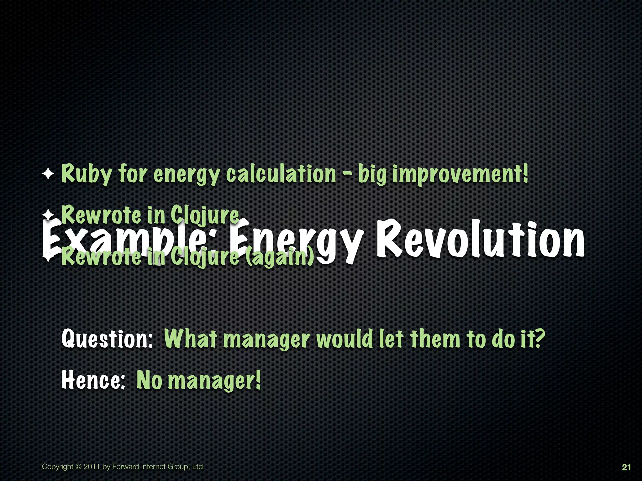 ✦    Ruby for energy calculation - big improvement!
✦    Rewrote in Clojure
Example: Energy Revolution
✦Rewrote in Clojure (again)


     Question: What manager would let them to do it?
     Hence: No manager!


Copyright © 2011 by Forward Internet Group, Ltd        21
 