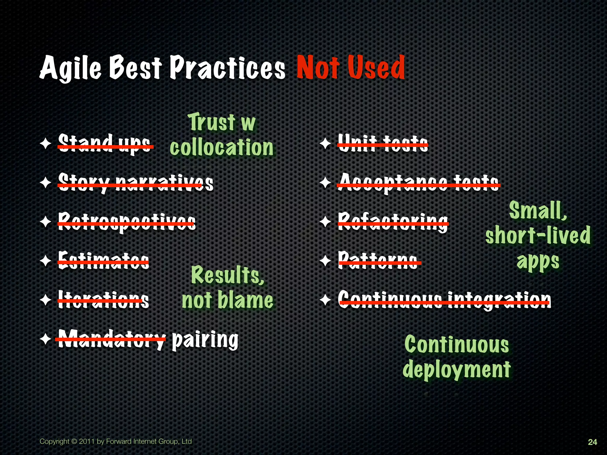 Agile Best Practices Not Used
              Trust w
✦ Stand ups collocation                                ✦   Unit tests
✦    Story narratives                                  ✦   Acceptance tests
                                                                            Small,
✦    Retrospectives                                    ✦   Refactoring
                                                                          short-lived
✦    Estimates                                         ✦   Patterns          apps
                                            Results,
✦    Iterations                            not blame   ✦   Continuous integration
✦    Mandatory pairing                                            Continuous
                                                                  deployment


Copyright © 2011 by Forward Internet Group, Ltd                                     24
 