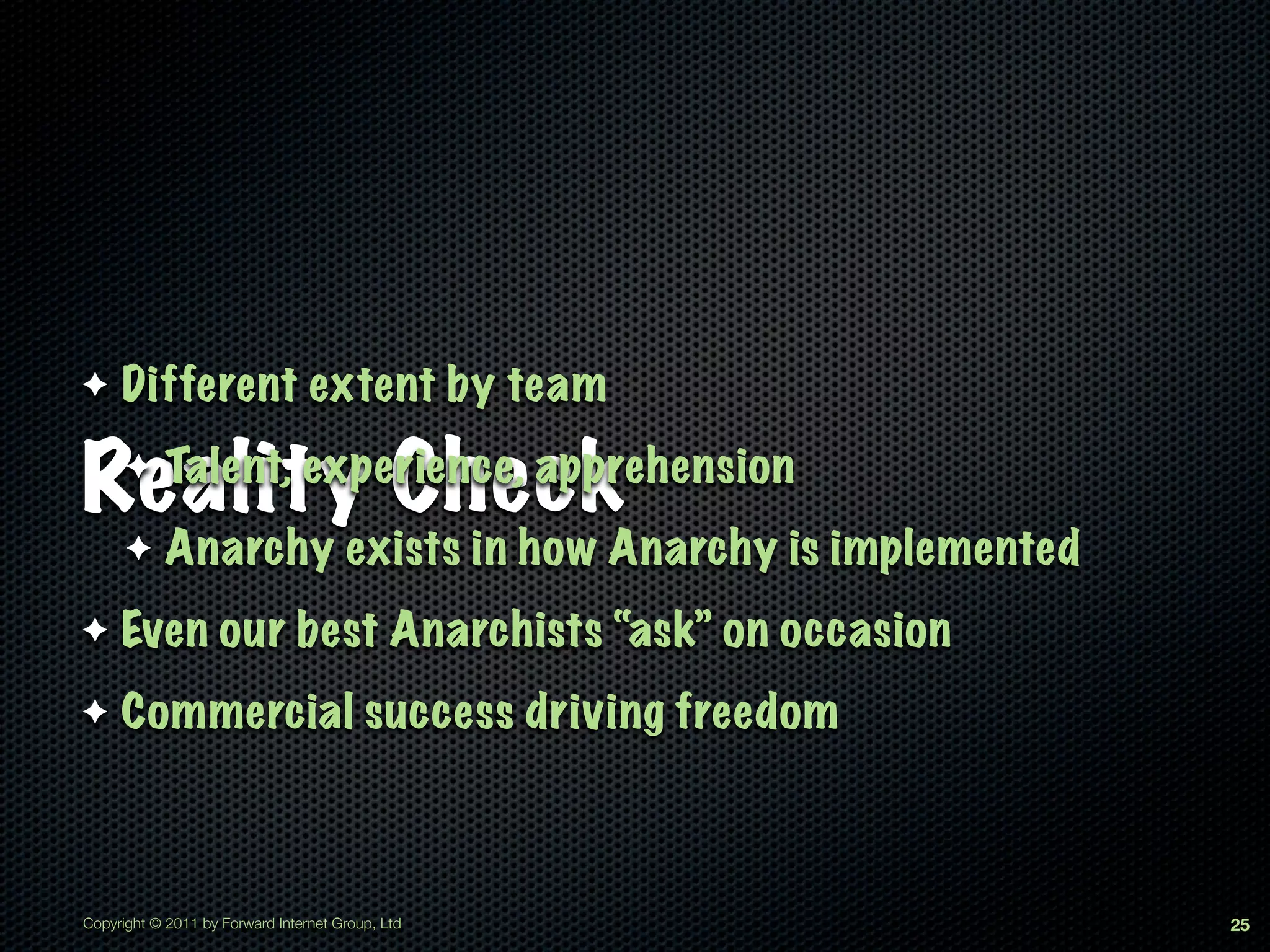 ✦    Different extent by team

Reality Check
      ✦     Talent, experience, apprehension
      ✦     Anarchy exists in how Anarchy is implemented
✦    Even our best Anarchists “ask” on occasion
✦    Commercial success driving freedom



Copyright © 2011 by Forward Internet Group, Ltd            25
 