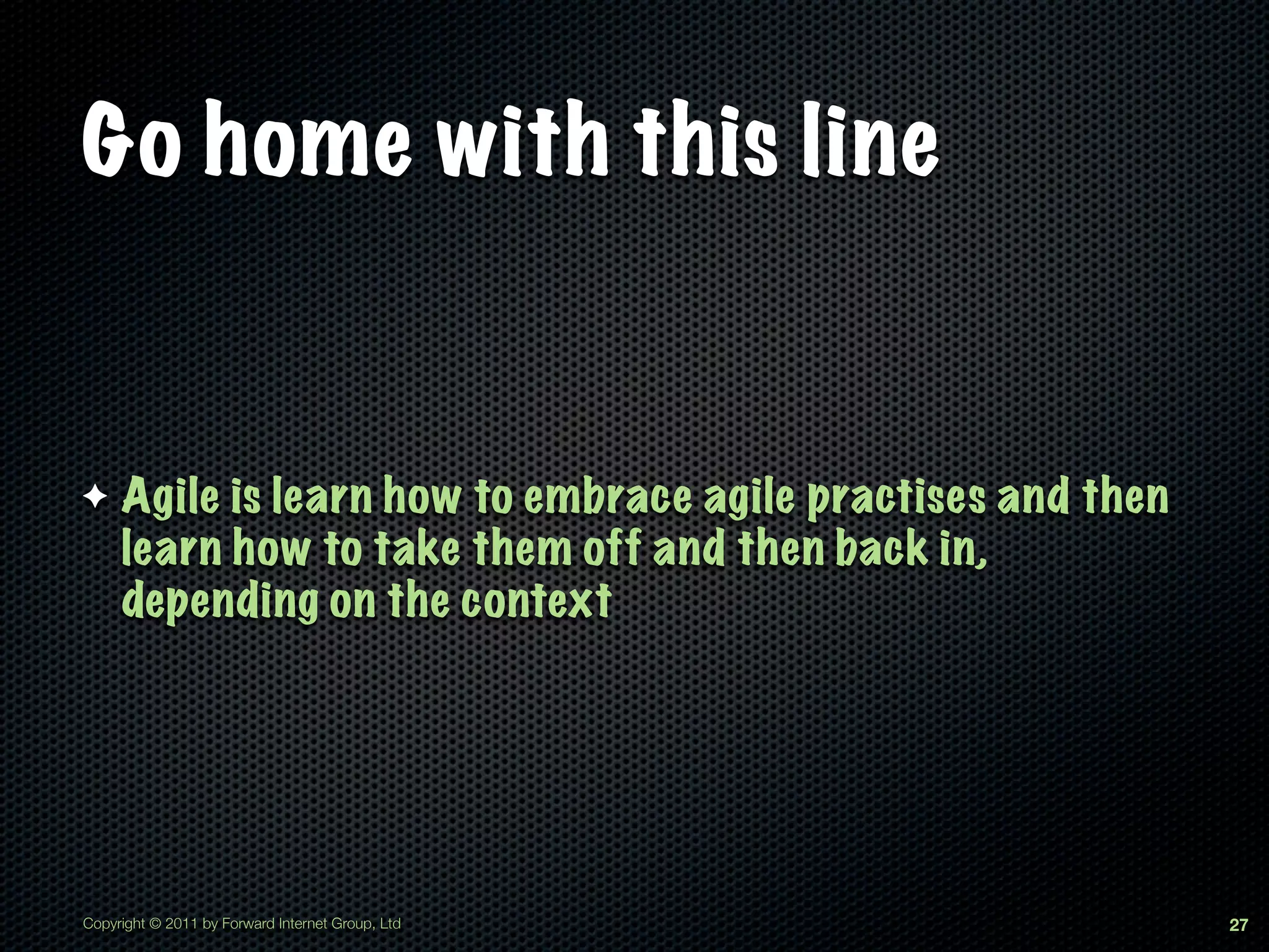 Go home with this line


✦    Agile is learn how to embrace agile practises and then
     learn how to take them off and then back in,
     depending on the context




Copyright © 2011 by Forward Internet Group, Ltd               27
 