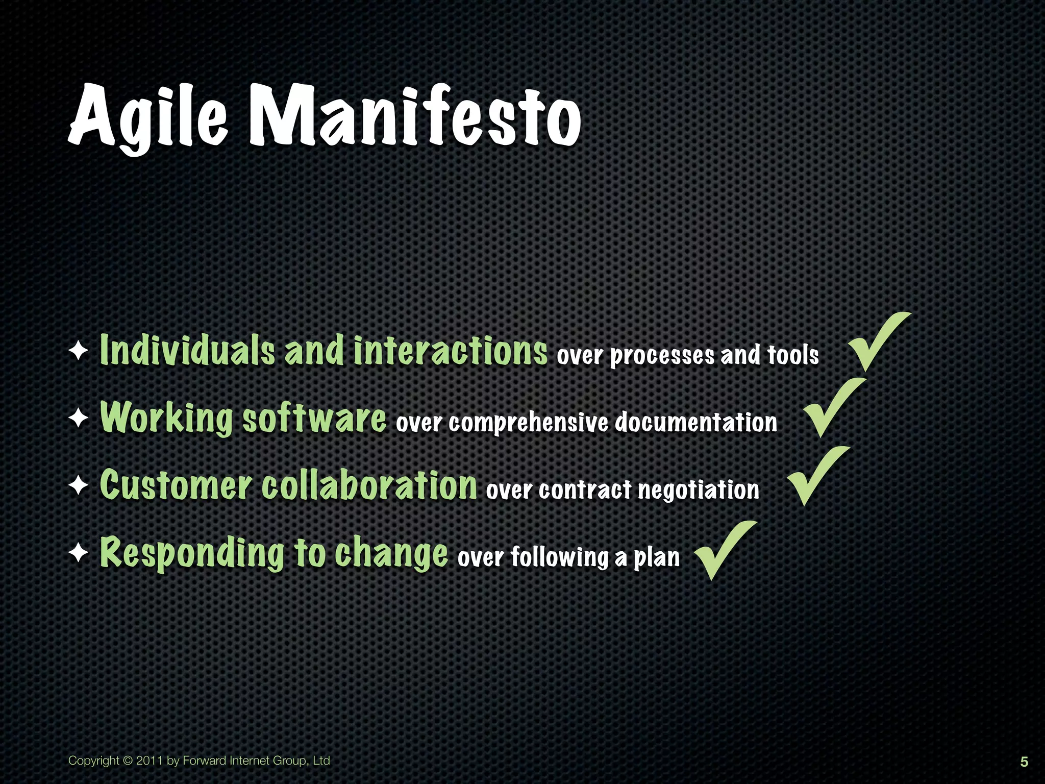 Agile Manifesto

✦    Individuals and interactions over processes and tools✓
✦    Working software over comprehensive documentation   ✓
✦    Customer collaboration over contract negotiation    ✓
✦    Responding to change over following a plan   ✓

Copyright © 2011 by Forward Internet Group, Ltd               5
 