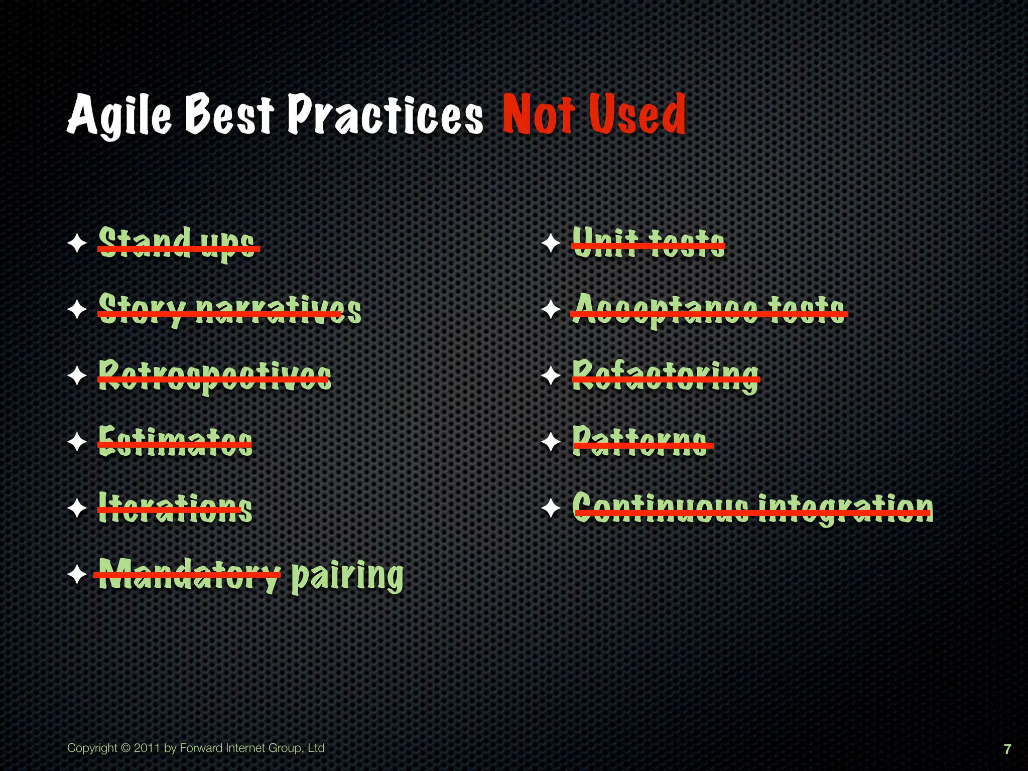Agile Best Practices Not Used

✦    Stand ups                                    ✦   Unit tests
✦    Story narratives                             ✦   Acceptance tests
✦    Retrospectives                               ✦   Refactoring
✦    Estimates                                    ✦   Patterns
✦    Iterations                                   ✦   Continuous integration
✦    Mandatory pairing



Copyright © 2011 by Forward Internet Group, Ltd                                7
 