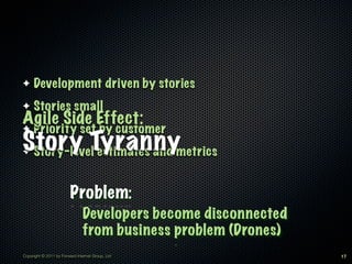 ✦    Development driven by stories
✦    Stories small
Agile Side Effect:
✦    Priority set by customer
Story Tyrannymetrics
✦Story-level estimates and


                         Problem:
                               Developers become disconnected
                               from business problem (Drones)
Copyright © 2011 by Forward Internet Group, Ltd                 17
 