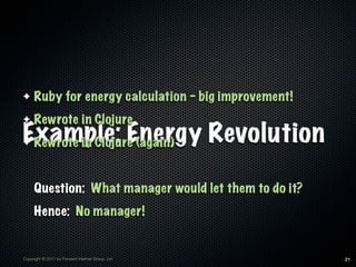 ✦    Ruby for energy calculation - big improvement!
✦    Rewrote in Clojure
Example: Energy Revolution
✦Rewrote in Clojure (again)


     Question: What manager would let them to do it?
     Hence: No manager!


Copyright © 2011 by Forward Internet Group, Ltd        21
 